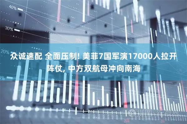 众诚速配 全面压制! 美菲7国军演17000人拉开阵仗, 中方双航母冲向南海