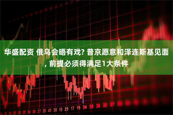 华盛配资 俄乌会晤有戏? 普京愿意和泽连斯基见面, 前提必须得满足1大条件